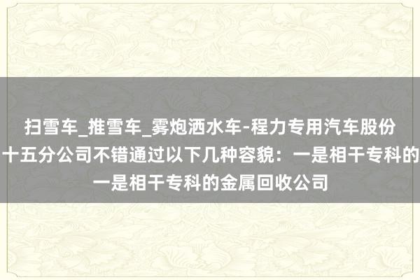 扫雪车_推雪车_雾炮洒水车-程力专用汽车股份有限公司销售十五分公司不错通过以下几种容貌:一是相干专科的金属回收公司